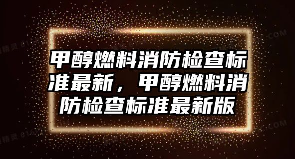 甲醇燃料消防檢查標(biāo)準(zhǔn)最新，甲醇燃料消防檢查標(biāo)準(zhǔn)最新版