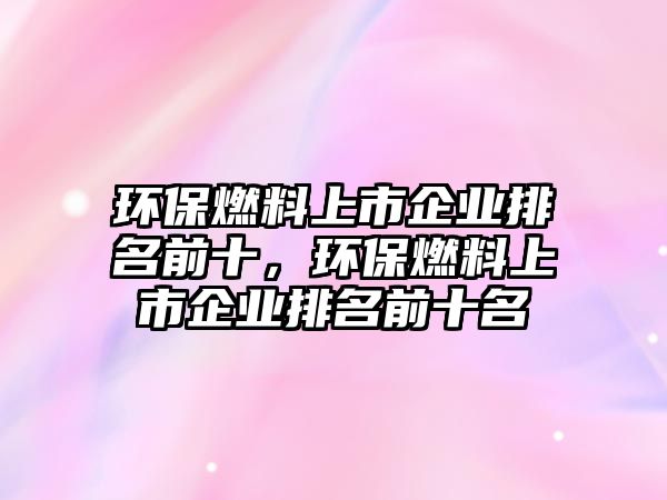 環(huán)保燃料上市企業(yè)排名前十，環(huán)保燃料上市企業(yè)排名前十名