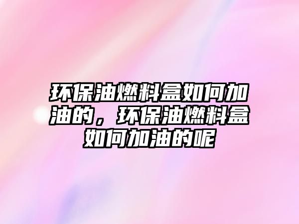 環(huán)保油燃料盒如何加油的，環(huán)保油燃料盒如何加油的呢