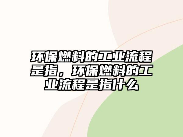 環(huán)保燃料的工業(yè)流程是指，環(huán)保燃料的工業(yè)流程是指什么