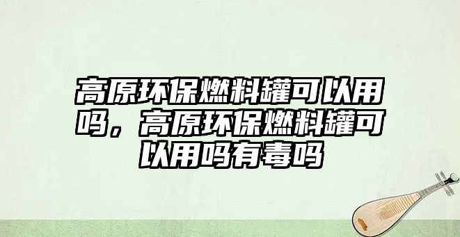 高原環(huán)保燃料罐可以用嗎，高原環(huán)保燃料罐可以用嗎有毒嗎