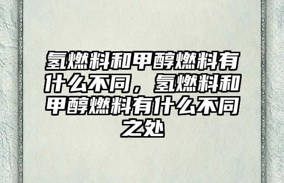 氫燃料和甲醇燃料有什么不同，氫燃料和甲醇燃料有什么不同之處