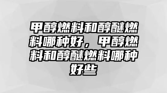 甲醇燃料和醇醚燃料哪種好，甲醇燃料和醇醚燃料哪種好些