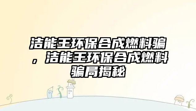 潔能王環(huán)保合成燃料騙，潔能王環(huán)保合成燃料騙局揭秘