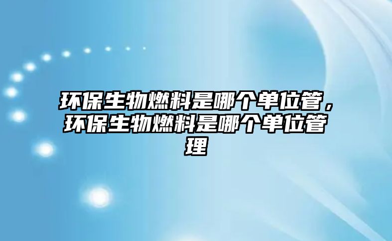 環(huán)保生物燃料是哪個單位管，環(huán)保生物燃料是哪個單位管理