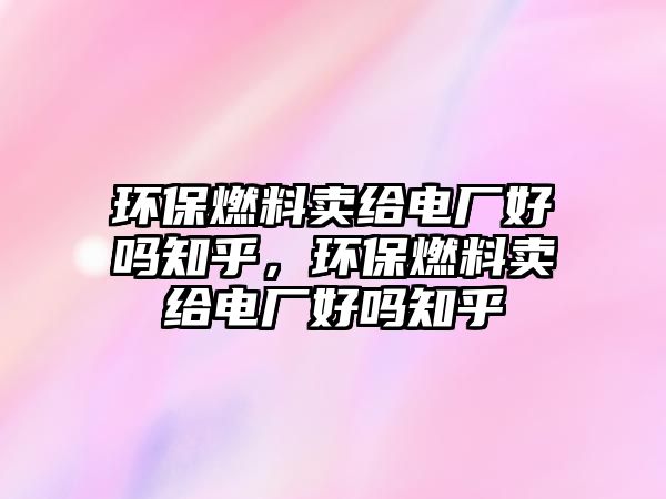 環(huán)保燃料賣給電廠好嗎知乎，環(huán)保燃料賣給電廠好嗎知乎