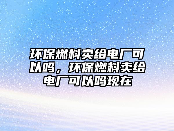 環(huán)保燃料賣給電廠可以嗎，環(huán)保燃料賣給電廠可以嗎現(xiàn)在