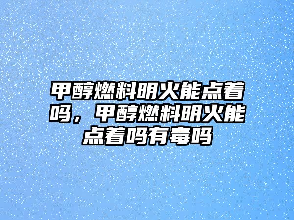 甲醇燃料明火能點著嗎，甲醇燃料明火能點著嗎有毒嗎