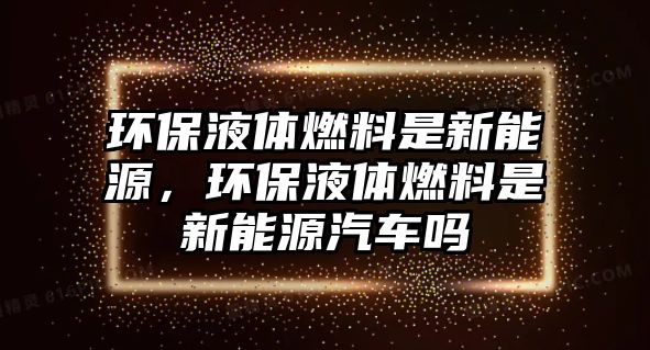 環(huán)保液體燃料是新能源，環(huán)保液體燃料是新能源汽車嗎