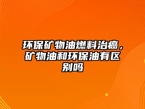 環(huán)保礦物油燃料治癌，礦物油和環(huán)保油有區(qū)別嗎