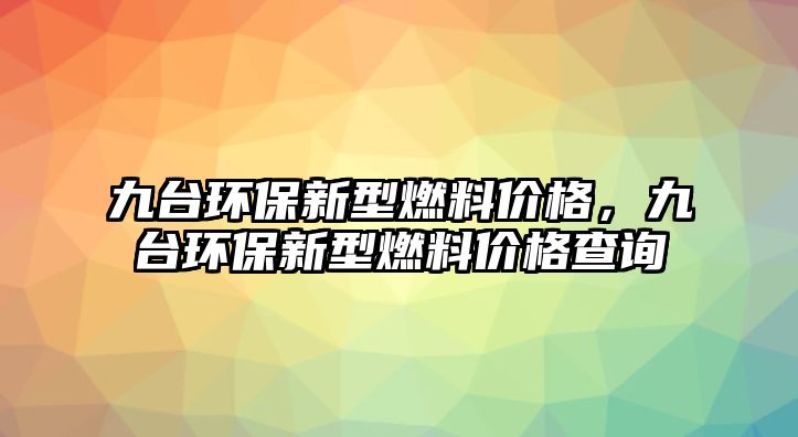 九臺環(huán)保新型燃料價格，九臺環(huán)保新型燃料價格查詢