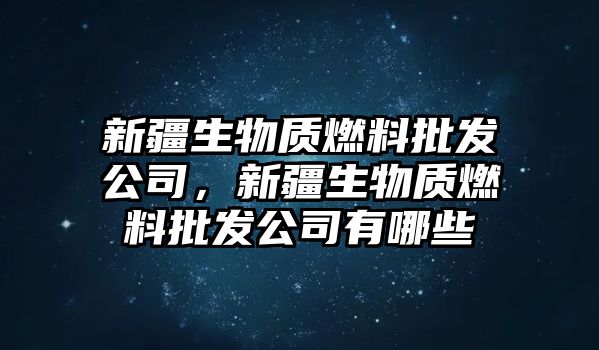 新疆生物質(zhì)燃料批發(fā)公司，新疆生物質(zhì)燃料批發(fā)公司有哪些