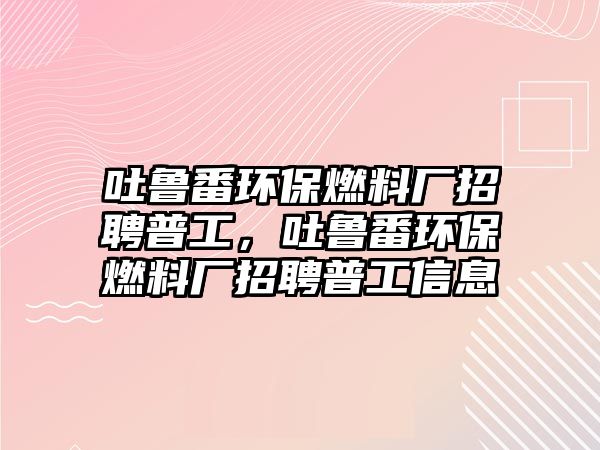 吐魯番環(huán)保燃料廠招聘普工，吐魯番環(huán)保燃料廠招聘普工信息