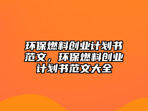 環(huán)保燃料創(chuàng)業(yè)計劃書范文，環(huán)保燃料創(chuàng)業(yè)計劃書范文大全