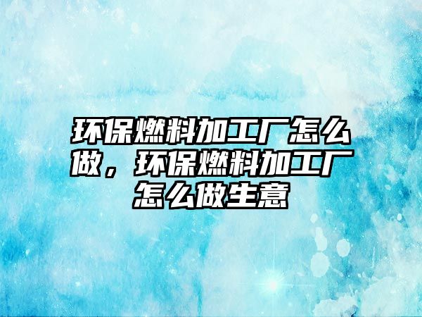 環(huán)保燃料加工廠怎么做，環(huán)保燃料加工廠怎么做生意