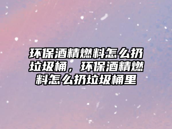 環(huán)保酒精燃料怎么扔垃圾桶，環(huán)保酒精燃料怎么扔垃圾桶里