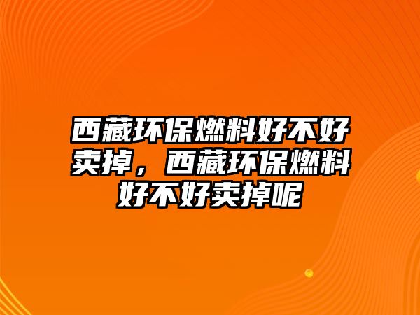 西藏環(huán)保燃料好不好賣掉，西藏環(huán)保燃料好不好賣掉呢