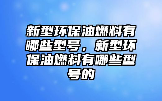 新型環(huán)保油燃料有哪些型號，新型環(huán)保油燃料有哪些型號的