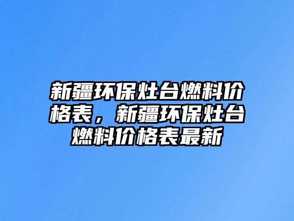 新疆環(huán)保灶臺燃料價格表，新疆環(huán)保灶臺燃料價格表最新