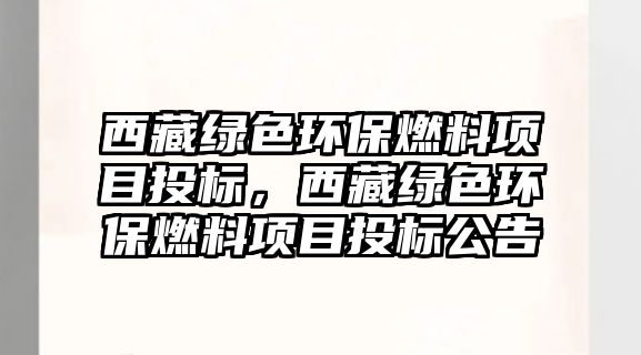 西藏綠色環(huán)保燃料項目投標，西藏綠色環(huán)保燃料項目投標公告