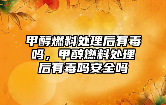 甲醇燃料處理后有毒嗎，甲醇燃料處理后有毒嗎安全嗎