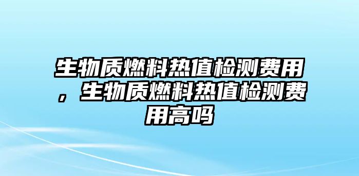 生物質(zhì)燃料熱值檢測(cè)費(fèi)用，生物質(zhì)燃料熱值檢測(cè)費(fèi)用高嗎