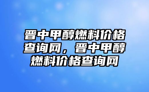 晉中甲醇燃料價(jià)格查詢網(wǎng)，晉中甲醇燃料價(jià)格查詢網(wǎng)