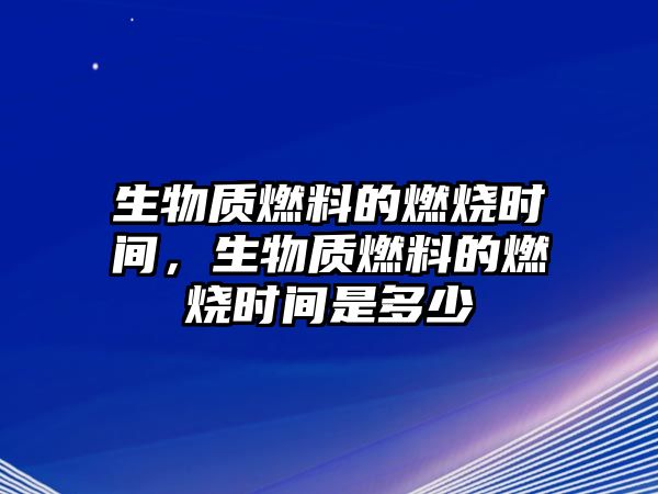 生物質(zhì)燃料的燃燒時間，生物質(zhì)燃料的燃燒時間是多少