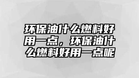 環(huán)保油什么燃料好用一點(diǎn)，環(huán)保油什么燃料好用一點(diǎn)呢