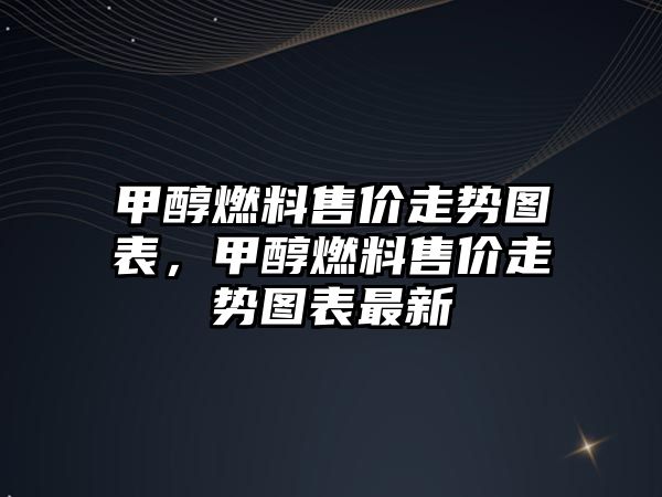 甲醇燃料售價走勢圖表，甲醇燃料售價走勢圖表最新