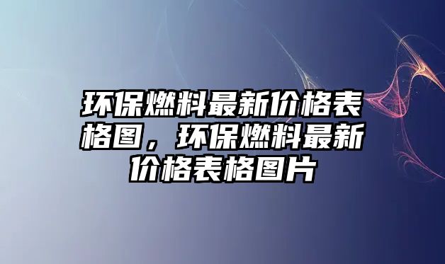 環(huán)保燃料最新價格表格圖，環(huán)保燃料最新價格表格圖片