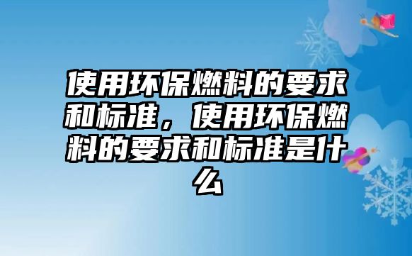 使用環(huán)保燃料的要求和標(biāo)準(zhǔn)，使用環(huán)保燃料的要求和標(biāo)準(zhǔn)是什么