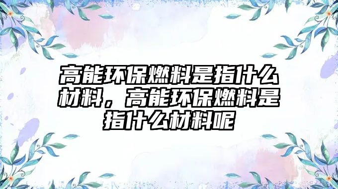 高能環(huán)保燃料是指什么材料，高能環(huán)保燃料是指什么材料呢