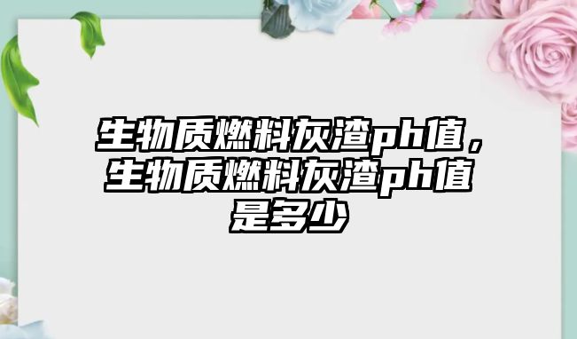 生物質燃料灰渣ph值，生物質燃料灰渣ph值是多少