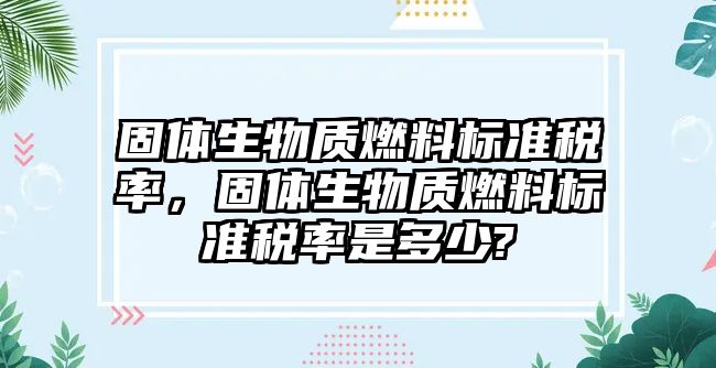 固體生物質(zhì)燃料標(biāo)準(zhǔn)稅率，固體生物質(zhì)燃料標(biāo)準(zhǔn)稅率是多少?