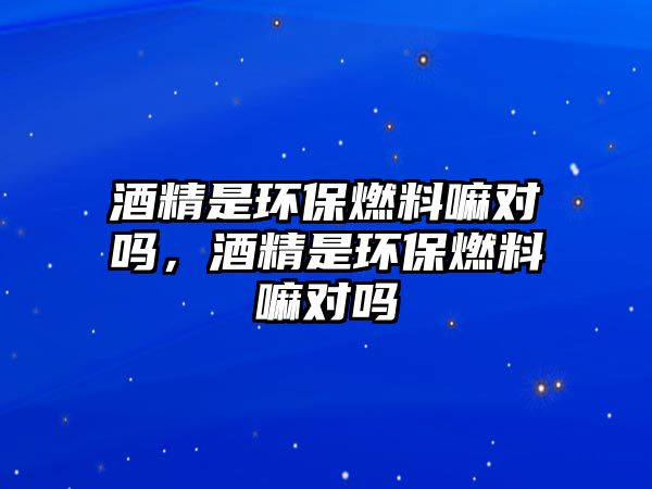 酒精是環(huán)保燃料嘛對嗎，酒精是環(huán)保燃料嘛對嗎