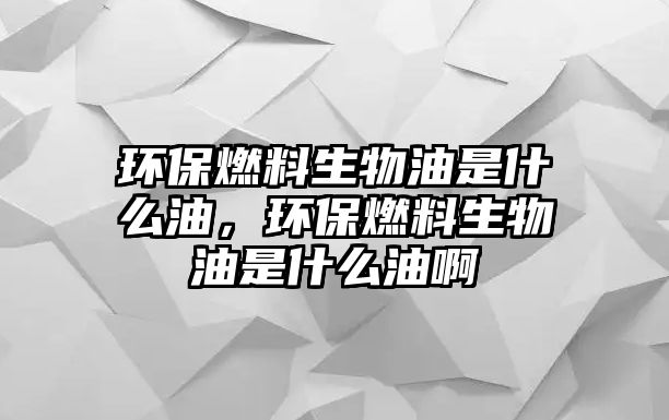 環(huán)保燃料生物油是什么油，環(huán)保燃料生物油是什么油啊