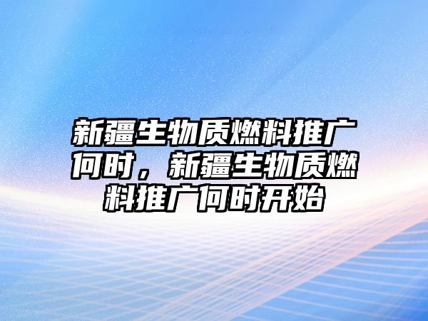 新疆生物質(zhì)燃料推廣何時，新疆生物質(zhì)燃料推廣何時開始