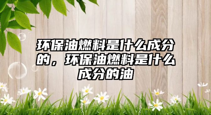 環(huán)保油燃料是什么成分的，環(huán)保油燃料是什么成分的油