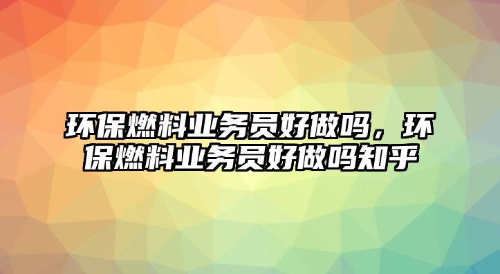 環(huán)保燃料業(yè)務(wù)員好做嗎，環(huán)保燃料業(yè)務(wù)員好做嗎知乎