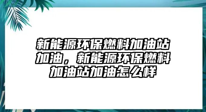 新能源環(huán)保燃料加油站加油，新能源環(huán)保燃料加油站加油怎么樣