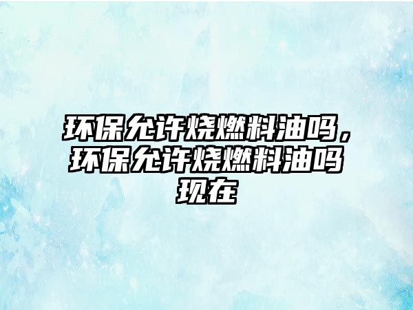 環(huán)保允許燒燃料油嗎，環(huán)保允許燒燃料油嗎現(xiàn)在