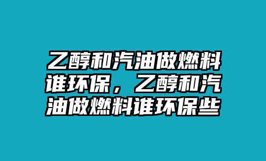 乙醇和汽油做燃料誰環(huán)保，乙醇和汽油做燃料誰環(huán)保些