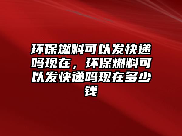 環(huán)保燃料可以發(fā)快遞嗎現(xiàn)在，環(huán)保燃料可以發(fā)快遞嗎現(xiàn)在多少錢