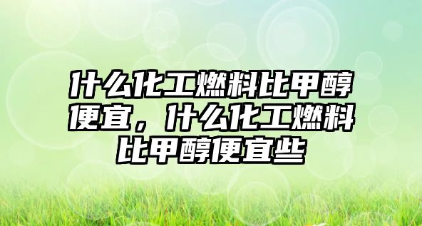 什么化工燃料比甲醇便宜，什么化工燃料比甲醇便宜些