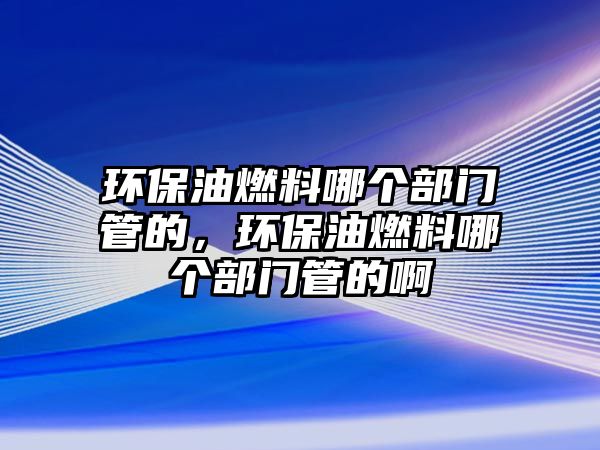 環(huán)保油燃料哪個(gè)部門管的，環(huán)保油燃料哪個(gè)部門管的啊