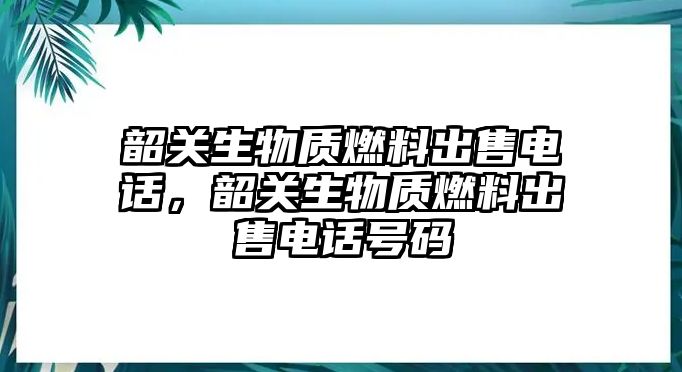 韶關(guān)生物質(zhì)燃料出售電話，韶關(guān)生物質(zhì)燃料出售電話號(hào)碼