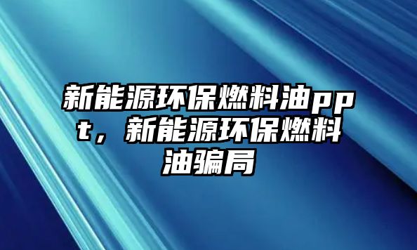 新能源環(huán)保燃料油ppt，新能源環(huán)保燃料油騙局