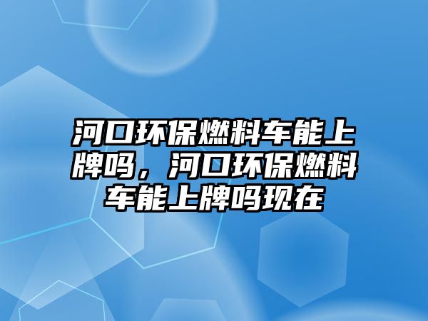 河口環(huán)保燃料車能上牌嗎，河口環(huán)保燃料車能上牌嗎現(xiàn)在