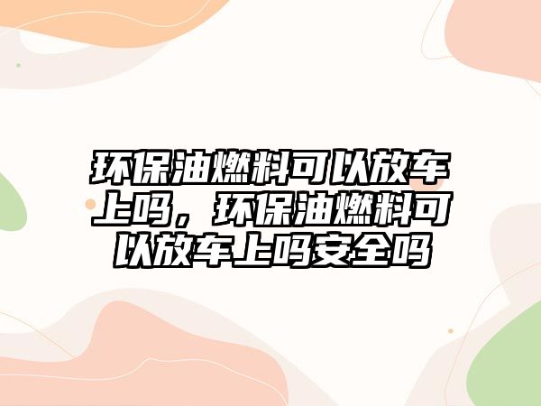 環(huán)保油燃料可以放車上嗎，環(huán)保油燃料可以放車上嗎安全嗎